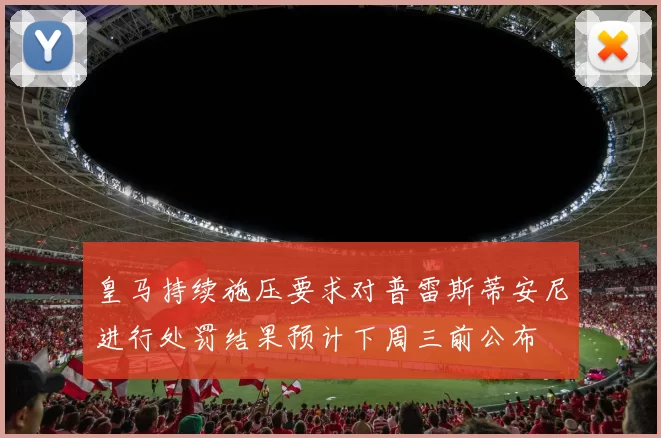 皇马持续施压要求对普雷斯蒂安尼进行处罚结果预计下周三前公布