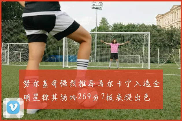 努尔基奇强烈推荐马尔卡宁入选全明星称其场均269分7板表现出色
