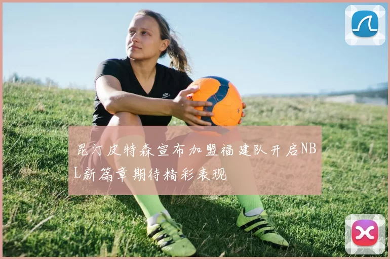 昆汀皮特森宣布加盟福建队开启NBL新篇章期待精彩表现