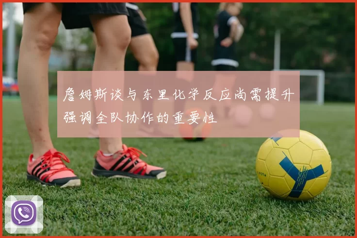 詹姆斯谈与东里化学反应尚需提升强调全队协作的重要性