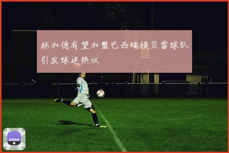 林加德有望加盟巴西瑞模贝雷球队引发球迷热议