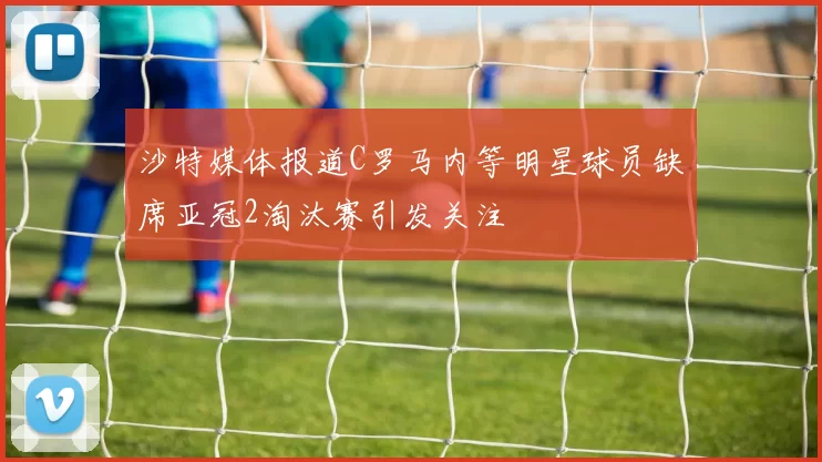沙特媒体报道C罗马内等明星球员缺席亚冠2淘汰赛引发关注