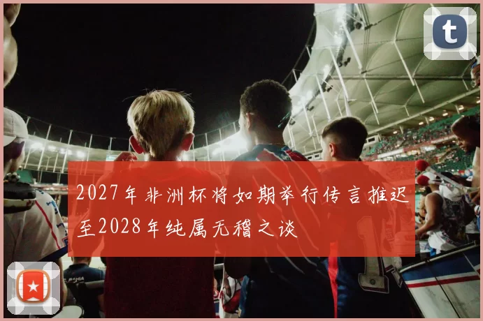 2027年非洲杯将如期举行传言推迟至2028年纯属无稽之谈