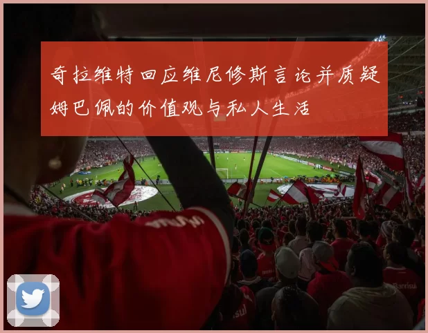 奇拉维特回应维尼修斯言论并质疑姆巴佩的价值观与私人生活