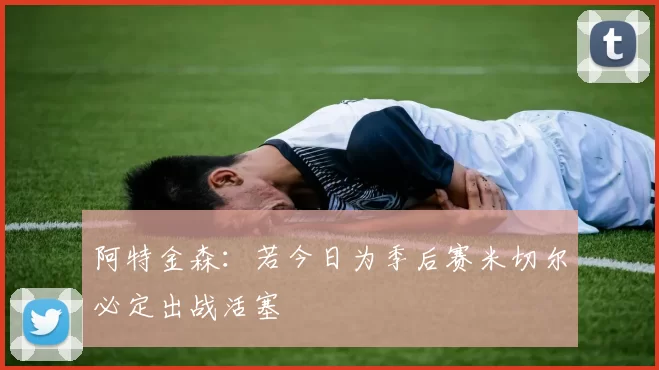 阿特金森：若今日为季后赛米切尔必定出战活塞