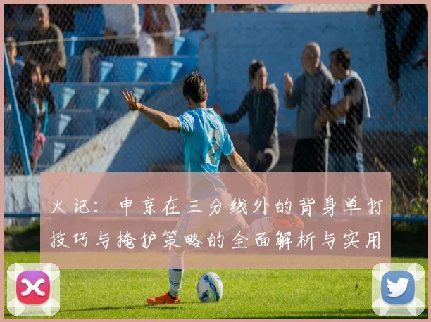 火记：申京在三分线外的背身单打技巧与掩护策略的全面解析与实用指南