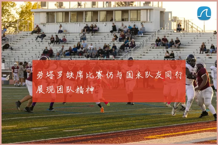 劳塔罗缺席比赛仍与国米队友同行展现团队精神