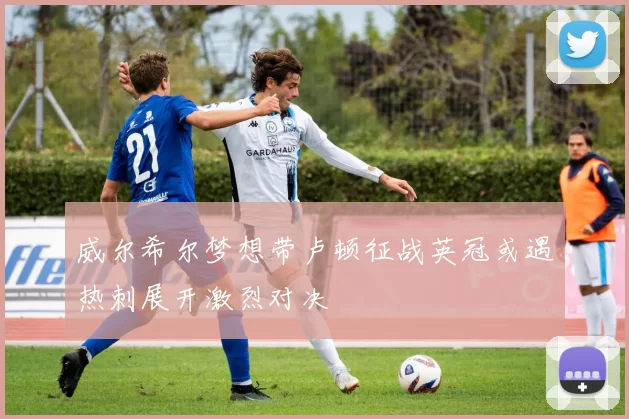 威尔希尔梦想带卢顿征战英冠或遇热刺展开激烈对决