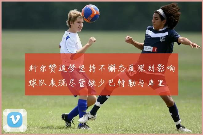 科尔赞追梦坚持不懈态度深刻影响球队表现尽管缺少巴特勒与库里