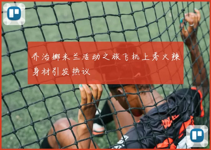 乔治娜米兰活动之旅飞机上秀火辣身材引发热议