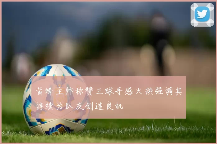 黄蜂主帅称赞三球手感火热强调其持续为队友创造良机