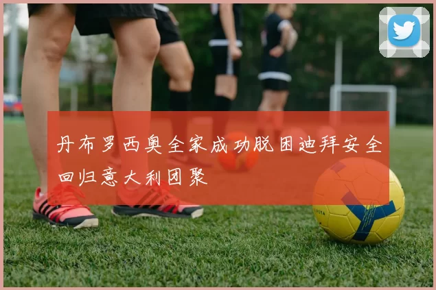 丹布罗西奥全家成功脱困迪拜安全回归意大利团聚
