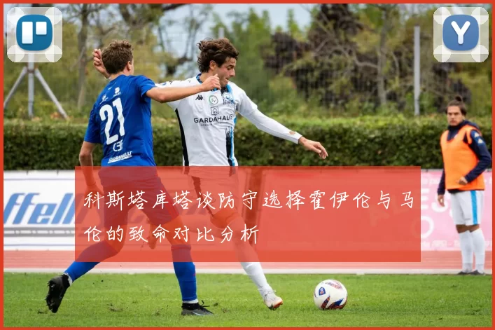 科斯塔库塔谈防守选择霍伊伦与马伦的致命对比分析