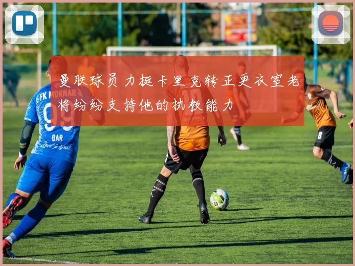 曼联球员力挺卡里克转正更衣室老将纷纷支持他的执教能力