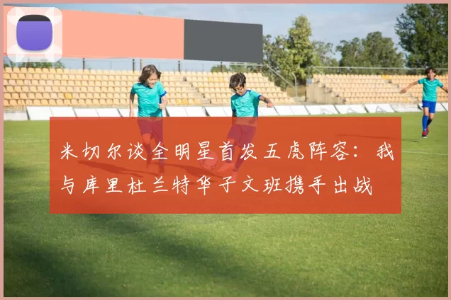 米切尔谈全明星首发五虎阵容：我与库里杜兰特华子文班携手出战